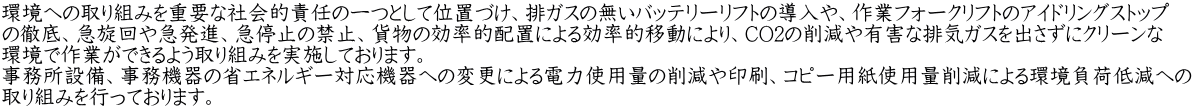 環境への取り組みを重要な社会的責任の一つとして位置づけ、排ガスの無いバッテリーリフトの導入や、作業フォークリフトのアイドリングストップ の徹底、急旋回や急発進、急停止の禁止、貨物の効率的配置による効率的移動により、CO2の削減や有害な排気ガスを出さずにクリーンな 環境で作業ができるよう取り組みを実施しております。 事務所設備、事務機器の省エネルギー対応機器への変更による電力使用量の削減や印刷、コピー用紙使用量削減による環境負荷低減への 取り組みを行っております。