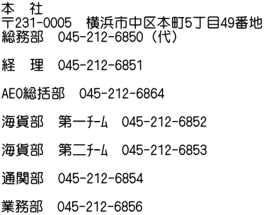 本　社 〒231-0005　横浜市中区本町5丁目49番地 総務部　045-212-6850（代）  経　理　045-212-6851  AEO総括部　045-212-6864  海貨部　第一ﾁｰﾑ　045-212-6852  海貨部　第二ﾁｰﾑ　045-212-6853  通関部　045-212-6854  業務部　045-212-6856