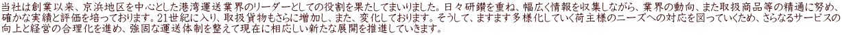 当社は創業以来、京浜地区を中心とした港湾運送業界のリーダーとしての役割を果たしてまいりました。日々研鑚を重ね、幅広く情報を収集しながら、業界の動向、また取扱商品等の精通に努め、 確かな実績と評価を培っております。21世紀に入り、取扱貨物もさらに増加し、また、変化しております。そうして、ますます多様化していく荷主様のニーズへの対応を図っていくため、さらなるサービスの 向上と経営の合理化を進め、強固な運送体制を整えて現在に相応しい新たな展開を推進していきます。