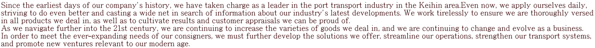 Since the earliest days of our company’s history, we have taken charge as a leader in the port transport industry in the Keihin area.Even now, we apply ourselves daily,  striving to do even better and casting a wide net in search of information about our industry’s latest developments. We work tirelessly to ensure we are thoroughly versed in all products we deal in, as well as to cultivate results and customer appraisals we can be proud of. As we navigate further into the 21st century, we are continuing to increase the varieties of goods we deal in, and we are continuing to change and evolve as a business.  In order to meet the ever-expanding needs of our consigners, we must further develop the solutions we offer, streamline our operations, strengthen our transport systems,  and promote new ventures relevant to our modern age.