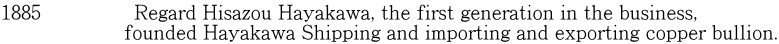 1885          　  Regard Hisazou Hayakawa, the first generation in the business,                      founded Hayakawa Shipping and importing and exporting copper bullion.