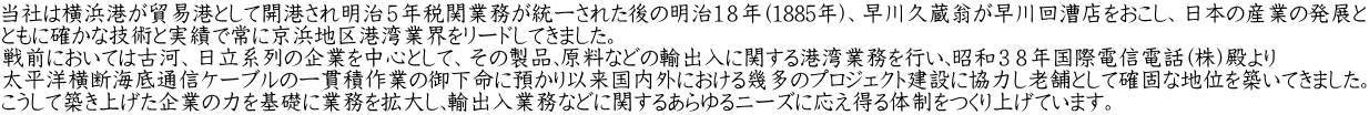 当社は横浜港が貿易港として開港され明治５年税関業務が統一された後の明治１８年(1885年)、早川久蔵翁が早川回漕店をおこし、日本の産業の発展と ともに確かな技術と実績で常に京浜地区港湾業界をリードしてきました。 戦前においては古河、日立系列の企業を中心として、その製品､原料などの輸出入に関する港湾業務を行い､昭和３８年国際電信電話(株)殿より 太平洋横断海底通信ケーブルの一貫積作業の御下命に預かり以来国内外における幾多のプロジェクト建設に協力し老舗として確固な地位を築いてきました。 こうして築き上げた企業の力を基礎に業務を拡大し､輸出入業務などに関するあらゆるニーズに応え得る体制をつくり上げています。