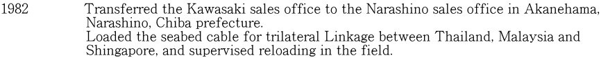 1982　　　　Transferred the Kawasaki sales office to the Narashino sales office in Akanehama,                     Narashino, Chiba prefecture.                     Loaded the seabed cable for trilateral Linkage between Thailand, Malaysia and                      Shingapore, and supervised reloading in the field.