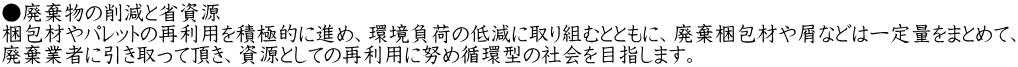 ●廃棄物の削減と省資源 梱包材やパレットの再利用を積極的に進め、環境負荷の低減に取り組むとともに、廃棄梱包材や屑などは一定量をまとめて、 廃棄業者に引き取って頂き、資源としての再利用に努め循環型の社会を目指します。