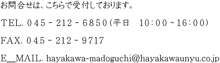 お問合せは、こちらで受付しております。  ＴＥＬ．０４５－２１２－６８５０（平日　１０：００～１６：００）  ＦＡＸ．０４５－２１２－９７１７  Ｅ＿ＭＡＩＬ．hayakawa-madoguchi@hayakawaunyu.co.jp