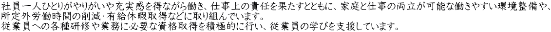 社員一人ひとりがやりがいや充実感を得ながら働き、仕事上の責任を果たすとともに、家庭と仕事の両立が可能な働きやすい環境整備や、 所定外労働時間の削減・有給休暇取得などに取り組んでいます。 従業員への各種研修や業務に必要な資格取得を積極的に行い、従業員の学びを支援しています。