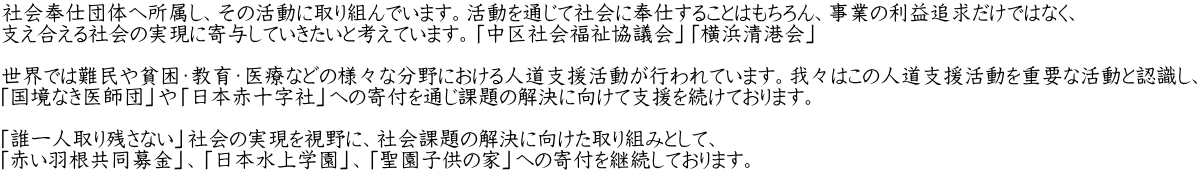 社会奉仕団体へ所属し、その活動に取り組んでいます。活動を通じて社会に奉仕することはもちろん、事業の利益追求だけではなく、 支え合える社会の実現に寄与していきたいと考えています。「中区社会福祉協議会」「横浜清港会」  世界では難民や貧困・教育・医療などの様々な分野における人道支援活動が行われています。我々はこの人道支援活動を重要な活動と認識し、 「国境なき医師団」や「日本赤十字社」への寄付を通じ課題の解決に向けて支援を続けております。  「誰一人取り残さない」社会の実現を視野に、社会課題の解決に向けた取り組みとして、 「赤い羽根共同募金」、「日本水上学園」、「聖園子供の家」への寄付を継続しております。