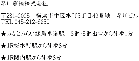 早川運輸株式会社  〒231-0005　横浜市中区本町5丁目49番地　早川ビル TEL.045-212-6850  ★みなとみらい線馬車道駅　3番・5番出口から徒歩1分  ★JR桜木町駅から徒歩8分  ★JR関内駅から徒歩8分