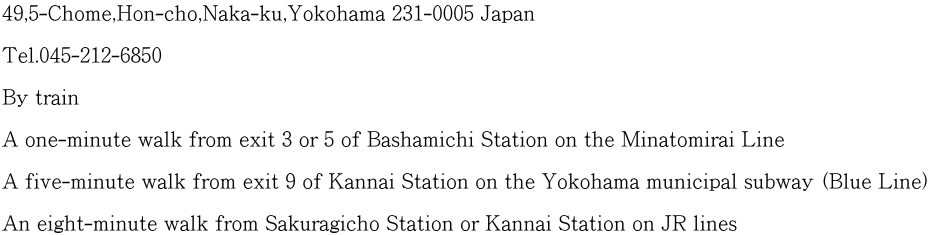 49,5-Chome,Hon-cho,Naka-ku,Yokohama 231-0005 Japan  Tel.045-212-6850  By train  A one-minute walk from exit 3 or 5 of Bashamichi Station on the Minatomirai Line  A five-minute walk from exit 9 of Kannai Station on the Yokohama municipal subway (Blue Line)  An eight-minute walk from Sakuragicho Station or Kannai Station on JR lines