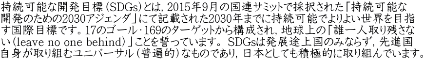 持続可能な開発目標（SDGs）とは，2015年9月の国連サミットで採択された「持続可能な 開発のための2030アジェンダ」にて記載された2030年までに持続可能でよりよい世界を目指 す国際目標です。17のゴール・169のターゲットから構成され，地球上の「誰一人取り残さな い（leave no one behind）」ことを誓っています。 SDGsは発展途上国のみならず，先進国 自身が取り組むユニバーサル（普遍的）なものであり，日本としても積極的に取り組んでいます。