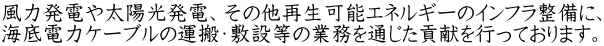 風力発電や太陽光発電、その他再生可能エネルギーのインフラ整備に、 海底電力ケーブルの運搬・敷設等の業務を通じた貢献を行っております。
