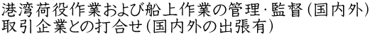 港湾荷役作業および船上作業の管理・監督（国内外） 取引企業との打合せ（国内外の出張有）