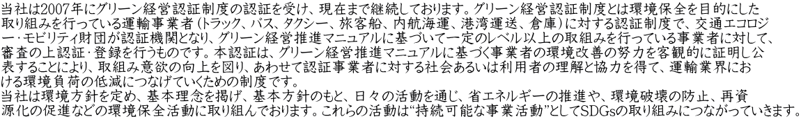 当社は2007年にグリーン経営認証制度の認証を受け、現在まで継続しております。グリーン経営認証制度とは環境保全を目的にした 取り組みを行っている運輸事業者（トラック、バス、タクシー、旅客船、内航海運、港湾運送、倉庫）に対する認証制度で、交通エコロジ ー・モビリティ財団が認証機関となり、グリーン経営推進マニュアルに基づいて一定のレベル以上の取組みを行っている事業者に対して、 審査の上認証・登録を行うものです。本認証は、グリーン経営推進マニュアルに基づく事業者の環境改善の努力を客観的に証明し公 表することにより、取組み意欲の向上を図り、あわせて認証事業者に対する社会あるいは利用者の理解と協力を得て、運輸業界にお ける環境負荷の低減につなげていくための制度です。 当社は環境方針を定め、基本理念を掲げ、基本方針のもと、日々の活動を通じ、省エネルギーの推進や、環境破壊の防止、再資 源化の促進などの環境保全活動に取り組んでおります。これらの活動は“持続可能な事業活動”としてSDGsの取り組みにつながっていきます。