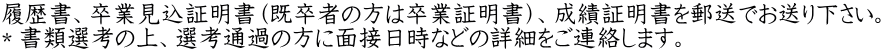 履歴書、卒業見込証明書（既卒者の方は卒業証明書）、成績証明書を郵送でお送り下さい。 ＊書類選考の上、選考通過の方に面接日時などの詳細をご連絡します。