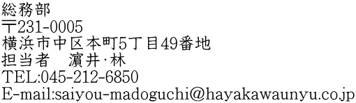 総務部 〒231-0005 横浜市中区本町5丁目49番地 担当者　濵井・林 TEL:045-212-6850 E-mail:saiyou-madoguchi@hayakawaunyu.co.jp