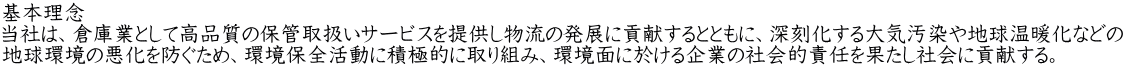 基本理念 当社は、倉庫業として高品質の保管取扱いサービスを提供し物流の発展に貢献するとともに、深刻化する大気汚染や地球温暖化などの 地球環境の悪化を防ぐため、環境保全活動に積極的に取り組み、環境面に於ける企業の社会的責任を果たし社会に貢献する。