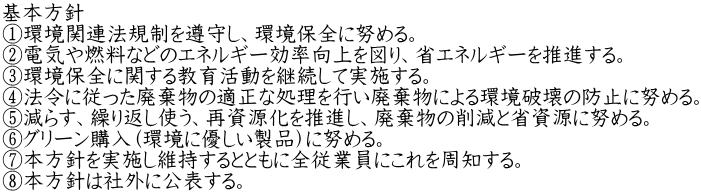 基本方針 ①環境関連法規制を遵守し、環境保全に努める。 ②電気や燃料などのエネルギー効率向上を図り、省エネルギーを推進する。 ③環境保全に関する教育活動を継続して実施する。 ④法令に従った廃棄物の適正な処理を行い廃棄物による環境破壊の防止に努める。 ⑤減らす、繰り返し使う、再資源化を推進し、廃棄物の削減と省資源に努める。 ⑥グリーン購入（環境に優しい製品）に努める。 ⑦本方針を実施し維持するとともに全従業員にこれを周知する。 ⑧本方針は社外に公表する。 