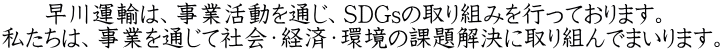 早川運輸は、事業活動を通じ、SDGsの取り組みを行っております。  私たちは、事業を通じて社会・経済・環境の課題解決に取り組んでまいります。