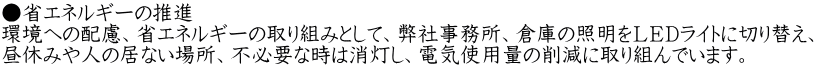 ●省エネルギーの推進 環境への配慮、省エネルギーの取り組みとして、弊社事務所、倉庫の照明をＬＥＤライトに切り替え、 昼休みや人の居ない場所、不必要な時は消灯し、電気使用量の削減に取り組んでいます。